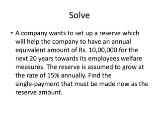 Solve
• A company wants to set up a reserve which
will help the company to have an annual
equivalent amount of Rs. 10,00,000 for the
next 20 years towards its employees welfare
measures. The reserve is assumed to grow at
the rate of 15% annually. Find the
single-payment that must be made now as the
reserve amount.
 