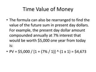 Time Value of Money
• The formula can also be rearranged to find the
value of the future sum in present day dollars.
For example, the present day dollar amount
compounded annually at 7% interest that
would be worth $5,000 one year from today
is:
• PV = $5,000 / [1 + (7% / 1)] ^ (1 x 1) = $4,673
 