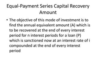 Equal-Payment Series Capital Recovery
Amount
• The objective of this mode of investment is to
find the annual equivalent amount (A) which is
to be recovered at the end of every interest
period for n interest periods for a loan (P)
which is sanctioned now at an interest rate of i
compounded at the end of every interest
period
 