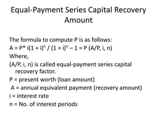 Equal-Payment Series Capital Recovery
Amount
The formula to compute P is as follows:
A = P* i(1 + i)n
/ (1 + i)n
– 1 = P (A/P, i, n)
Where,
(A/P, i, n) is called equal-payment series capital
recovery factor.
P = present worth (loan amount)
A = annual equivalent payment (recovery amount)
i = interest rate
n = No. of interest periods
 