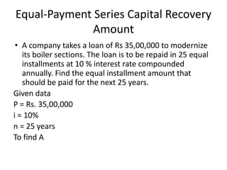 Equal-Payment Series Capital Recovery
Amount
• A company takes a loan of Rs 35,00,000 to modernize
its boiler sections. The loan is to be repaid in 25 equal
installments at 10 % interest rate compounded
annually. Find the equal installment amount that
should be paid for the next 25 years.
Given data
P = Rs. 35,00,000
i = 10%
n = 25 years
To find A
 