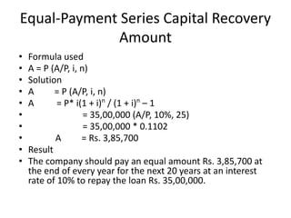 Equal-Payment Series Capital Recovery
Amount
• Formula used
• A = P (A/P, i, n)
• Solution
• A = P (A/P, i, n)
• A = P* i(1 + i)n
/ (1 + i)n
– 1
• = 35,00,000 (A/P, 10%, 25)
• = 35,00,000 * 0.1102
• A = Rs. 3,85,700
• Result
• The company should pay an equal amount Rs. 3,85,700 at
the end of every year for the next 20 years at an interest
rate of 10% to repay the loan Rs. 35,00,000.
 