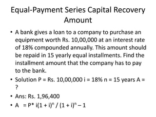 Equal-Payment Series Capital Recovery
Amount
• A bank gives a loan to a company to purchase an
equipment worth Rs. 10,00,000 at an interest rate
of 18% compounded annually. This amount should
be repaid in 15 yearly equal installments. Find the
installment amount that the company has to pay
to the bank.
• Solution P = Rs. 10,00,000 i = 18% n = 15 years A =
?
• Ans: Rs. 1,96,400
• A = P* i(1 + i)n
/ (1 + i)n
– 1
 