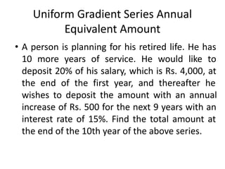 Uniform Gradient Series Annual
Equivalent Amount
• A person is planning for his retired life. He has
10 more years of service. He would like to
deposit 20% of his salary, which is Rs. 4,000, at
the end of the first year, and thereafter he
wishes to deposit the amount with an annual
increase of Rs. 500 for the next 9 years with an
interest rate of 15%. Find the total amount at
the end of the 10th year of the above series.
 