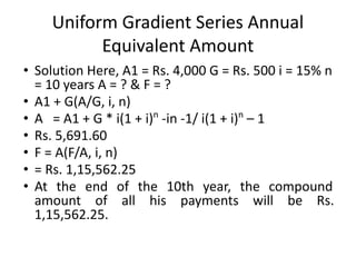 Uniform Gradient Series Annual
Equivalent Amount
• Solution Here, A1 = Rs. 4,000 G = Rs. 500 i = 15% n
= 10 years A = ? & F = ?
• A1 + G(A/G, i, n)
• A = A1 + G * i(1 + i)n
-in -1/ i(1 + i)n
– 1
• Rs. 5,691.60
• F = A(F/A, i, n)
• = Rs. 1,15,562.25
• At the end of the 10th year, the compound
amount of all his payments will be Rs.
1,15,562.25.
 