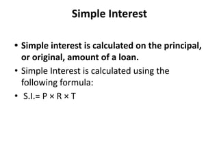 Simple Interest
• Simple interest is calculated on the principal,
or original, amount of a loan.
• Simple Interest is calculated using the
following formula:
• S.I.= P × R × T
 