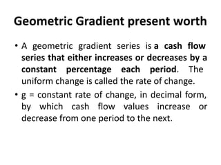 Geometric Gradient present worth
• A geometric gradient series is a cash flow
series that either increases or decreases by a
constant percentage each period. The
uniform change is called the rate of change.
• g = constant rate of change, in decimal form,
by which cash flow values increase or
decrease from one period to the next.
 