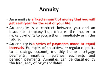 Annuity
• An annuity is a fixed amount of money that you will
get each year for the rest of your life.
• An annuity is a contract between you and an
insurance company that requires the insurer to
make payments to you, either immediately or in the
future.
• An annuity is a series of payments made at equal
intervals. Examples of annuities are regular deposits
to a savings account, monthly home mortgage
payments, monthly insurance payments and
pension payments. Annuities can be classified by
the frequency of payment dates.
 