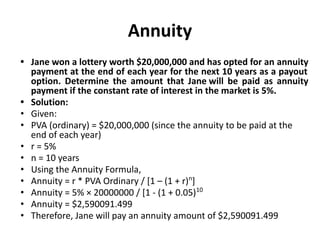 Annuity
• Jane won a lottery worth $20,000,000 and has opted for an annuity
payment at the end of each year for the next 10 years as a payout
option. Determine the amount that Jane will be paid as annuity
payment if the constant rate of interest in the market is 5%.
• Solution:
• Given:
• PVA (ordinary) = $20,000,000 (since the annuity to be paid at the
end of each year)
• r = 5%
• n = 10 years
• Using the Annuity Formula,
• Annuity = r * PVA Ordinary / [1 – (1 + r)n
]
• Annuity = 5% × 20000000 / [1 - (1 + 0.05)10
• Annuity = $2,590091.499
• Therefore, Jane will pay an annuity amount of $2,590091.499
 