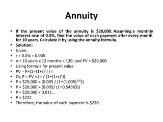 Annuity
• If the present value of the annuity is $20,000. Assuming a monthly
interest rate of 0.5%, find the value of each payment after every month
for 10 years. Calculate it by using the annuity formula.
• Solution:
• Given:
• r = 0.5% = 0.005
• n = 10 years x 12 months = 120, and PV = $20,000
• Using formula for present value
• PV = P×(1−(1+r)n
) / r
• Or, P = PV × ( r / (1−(1+r)n
))
• P = $20,000 × (0.005 / (1−(1.005)120
))
• P = $20,000 × (0.005/ (1−0.54963))
• P = $20,000 × 0.011...
• P = $222
• Therefore, the value of each payment is $220.
 
