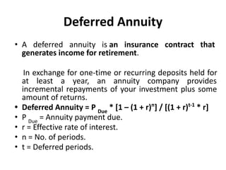 Deferred Annuity
• A deferred annuity is an insurance contract that
generates income for retirement.
In exchange for one-time or recurring deposits held for
at least a year, an annuity company provides
incremental repayments of your investment plus some
amount of returns.
• Deferred Annuity = P Due
* [1 – (1 + r)n
] / [(1 + r)t-1
* r]
• P Due
= Annuity payment due.
• r = Effective rate of interest.
• n = No. of periods.
• t = Deferred periods.
 