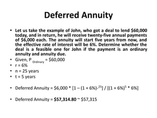 Deferred Annuity
• Let us take the example of John, who got a deal to lend $60,000
today, and in return, he will receive twenty-five annual payments
of $6,000 each. The annuity will start five years from now, and
the effective rate of interest will be 6%. Determine whether the
deal is a feasible one for John if the payment is an ordinary
annuity and annuity due.
• Given, P Ordinary
= $60,000
• r = 6%
• n = 25 years
• t = 5 years
• Deferred Annuity = $6,000 * [1 – (1 + 6%)-25
] / [(1 + 6%)5
* 6%]
• Deferred Annuity = $57,314.80 ~ $57,315
 