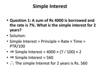 Simple Interest
• Question 1: A sum of Rs 4000 is borrowed and
the rate is 7%. What is the simple interest for 2
years?
• Solution:
• Simple Interest = Principle × Rate × Time =
PTR/100
• ⇒ Simple Interest = 4000 × (7 ⁄ 100) × 2
• ⇒ Simple Interest = 560
• ∴ The simple Interest for 2 years is Rs. 560
 