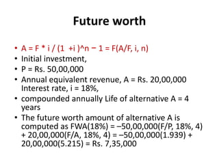 Future worth
• A = F * i / (1 +i )^n − 1 = F(A/F, i, n)
• Initial investment,
• P = Rs. 50,00,000
• Annual equivalent revenue, A = Rs. 20,00,000
Interest rate, i = 18%,
• compounded annually Life of alternative A = 4
years
• The future worth amount of alternative A is
computed as FWA(18%) = –50,00,000(F/P, 18%, 4)
+ 20,00,000(F/A, 18%, 4) = –50,00,000(1.939) +
20,00,000(5.215) = Rs. 7,35,000
 