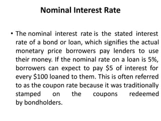 Nominal Interest Rate
• The nominal interest rate is the stated interest
rate of a bond or loan, which signifies the actual
monetary price borrowers pay lenders to use
their money. If the nominal rate on a loan is 5%,
borrowers can expect to pay $5 of interest for
every $100 loaned to them. This is often referred
to as the coupon rate because it was traditionally
stamped on the coupons redeemed
by bondholders.
 