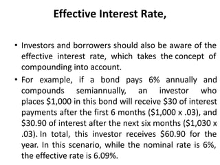 Effective Interest Rate,
• Investors and borrowers should also be aware of the
effective interest rate, which takes the concept of
compounding into account.
• For example, if a bond pays 6% annually and
compounds semiannually, an investor who
places $1,000 in this bond will receive $30 of interest
payments after the first 6 months ($1,000 x .03), and
$30.90 of interest after the next six months ($1,030 x
.03). In total, this investor receives $60.90 for the
year. In this scenario, while the nominal rate is 6%,
the effective rate is 6.09%.
 