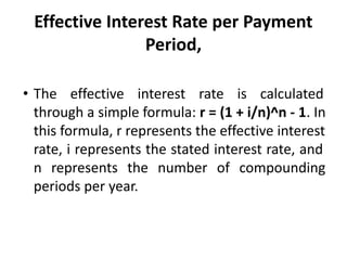 Effective Interest Rate per Payment
Period,
• The effective interest rate is calculated
through a simple formula: r = (1 + i/n)^n - 1. In
this formula, r represents the effective interest
rate, i represents the stated interest rate, and
n represents the number of compounding
periods per year.
 