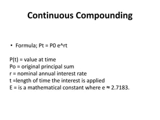 Continuous Compounding
• Formula; Pt = P0 e^rt
P(t) = value at time
Po = original principal sum
r = nominal annual interest rate
t =length of time the interest is applied
E = is a mathematical constant where e ≈ 2.7183.
 