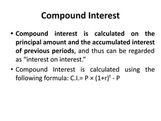Compound Interest
• Compound interest is calculated on the
principal amount and the accumulated interest
of previous periods, and thus can be regarded
as “interest on interest.”
• Compound Interest is calculated using the
following formula: C.I.= P × (1+r)t
- P
 