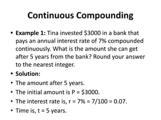 Continuous Compounding
• Example 1: Tina invested $3000 in a bank that
pays an annual interest rate of 7% compounded
continuously. What is the amount she can get
after 5 years from the bank? Round your answer
to the nearest integer.
• Solution:
• The amount after 5 years.
• The initial amount is P = $3000.
• The interest rate is, r = 7% = 7/100 = 0.07.
• Time is, t = 5 years.
 