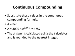 Continuous Compounding
• Substitute these values in the continuous
compounding formula,
• A = Pert
• A = 3000 × e0.07(5)
≈ 4257
• The answer is calculated using the calculator
and is rounded to the nearest integer.
 