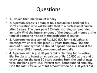 Questions
• 1. Explain the time value of money
• 2. A person deposits a sum of Rs. 1,00,000 in a bank for his
son’s education who will be admitted to a professional course
after 6 years. The bank pays 15% interest rate, compounded
annually. Find the future amount of the deposited money at the
time of admitting his son in the professional course.
• 3. A person needs a sum of Rs. 2,00,000 for his daughter’s
marriage which will take place 15 years from now. Find the
amount of money that he should deposit now in a bank if the
bank gives 18% interest, compounded annually.
• 4. A person who is just 30 years old is planning for his retired
life. He plans to invest an equal sum of Rs. 10,000 at the end of
every year for the next 30 years starting from the end of next
year. The bank gives 15% interest rate, compounded annually.
Find the maturity value of his account when he is 60 years old
 