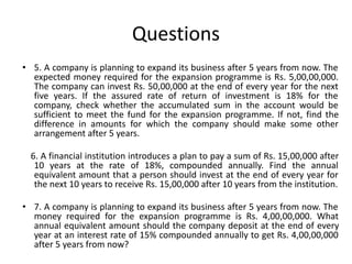 Questions
• 5. A company is planning to expand its business after 5 years from now. The
expected money required for the expansion programme is Rs. 5,00,00,000.
The company can invest Rs. 50,00,000 at the end of every year for the next
five years. If the assured rate of return of investment is 18% for the
company, check whether the accumulated sum in the account would be
sufficient to meet the fund for the expansion programme. If not, find the
difference in amounts for which the company should make some other
arrangement after 5 years.
6. A financial institution introduces a plan to pay a sum of Rs. 15,00,000 after
10 years at the rate of 18%, compounded annually. Find the annual
equivalent amount that a person should invest at the end of every year for
the next 10 years to receive Rs. 15,00,000 after 10 years from the institution.
• 7. A company is planning to expand its business after 5 years from now. The
money required for the expansion programme is Rs. 4,00,00,000. What
annual equivalent amount should the company deposit at the end of every
year at an interest rate of 15% compounded annually to get Rs. 4,00,00,000
after 5 years from now?
 
