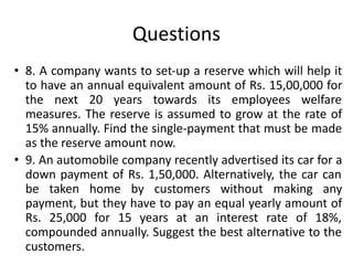 Questions
• 8. A company wants to set-up a reserve which will help it
to have an annual equivalent amount of Rs. 15,00,000 for
the next 20 years towards its employees welfare
measures. The reserve is assumed to grow at the rate of
15% annually. Find the single-payment that must be made
as the reserve amount now.
• 9. An automobile company recently advertised its car for a
down payment of Rs. 1,50,000. Alternatively, the car can
be taken home by customers without making any
payment, but they have to pay an equal yearly amount of
Rs. 25,000 for 15 years at an interest rate of 18%,
compounded annually. Suggest the best alternative to the
customers.
 