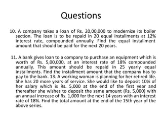 Questions
10. A company takes a loan of Rs. 20,00,000 to modernize its boiler
section. The loan is to be repaid in 20 equal installments at 12%
interest rate, compounded annually. Find the equal installment
amount that should be paid for the next 20 years.
11. A bank gives loan to a company to purchase an equipment which is
worth of Rs. 5,00,000, at an interest rate of 18% compounded
annually. This amount should be repaid in 25 yearly equal
installments. Find the installment amount that the company has to
pay to the bank. 13. A working woman is planning for her retired life.
She has 20 more years of service. She would like to deposit 10% of
her salary which is Rs. 5,000 at the end of the first year and
thereafter she wishes to deposit the same amount (Rs. 5,000) with
an annual increase of Rs. 1,000 for the next 14 years with an interest
rate of 18%. Find the total amount at the end of the 15th year of the
above series.
 
