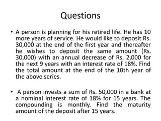 Questions
• A person is planning for his retired life. He has 10
more years of service. He would like to deposit Rs.
30,000 at the end of the first year and thereafter
he wishes to deposit the same amount (Rs.
30,000) with an annual decrease of Rs. 2,000 for
the next 9 years with an interest rate of 18%. Find
the total amount at the end of the 10th year of
the above series.
• A person invests a sum of Rs. 50,000 in a bank at
a nominal interest rate of 18% for 15 years. The
compounding is monthly. Find the maturity
amount of the deposit after 15 years.
 
