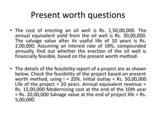 Present worth questions
• The cost of erecting an oil well is Rs. 1,50,00,000. The
annual equivalent yield from the oil well is Rs. 30,00,000.
The salvage value after its useful life of 10 years is Rs.
2,00,000. Assuming an interest rate of 18%, compounded
annually, find out whether the erection of the oil well is
financially feasible, based on the present worth method.
• The details of the feasibility report of a project are as shown
below. Check the feasibility of the project based on present
worth method, using i = 20%. Initial outlay = Rs. 50,00,000
Life of the project = 20 years. Annual equivalent revenue =
Rs. 15,00,000 Modernizing cost at the end of the 10th year
= Rs. 20,00,000 Salvage value at the end of project life = Rs.
5,00,000.
 