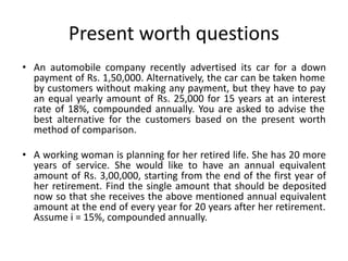 Present worth questions
• An automobile company recently advertised its car for a down
payment of Rs. 1,50,000. Alternatively, the car can be taken home
by customers without making any payment, but they have to pay
an equal yearly amount of Rs. 25,000 for 15 years at an interest
rate of 18%, compounded annually. You are asked to advise the
best alternative for the customers based on the present worth
method of comparison.
• A working woman is planning for her retired life. She has 20 more
years of service. She would like to have an annual equivalent
amount of Rs. 3,00,000, starting from the end of the first year of
her retirement. Find the single amount that should be deposited
now so that she receives the above mentioned annual equivalent
amount at the end of every year for 20 years after her retirement.
Assume i = 15%, compounded annually.
 