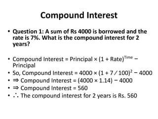 Compound Interest
• Question 1: A sum of Rs 4000 is borrowed and the
rate is 7%. What is the compound interest for 2
years?
• Compound Interest = Principal × (1 + Rate)Time
−
Principal
• So, Compound Interest = 4000 × (1 + 7 ⁄ 100)2
− 4000
• ⇒ Compound Interest = (4000 × 1.14) − 4000
• ⇒ Compound Interest = 560
• ∴ The compound interest for 2 years is Rs. 560
 