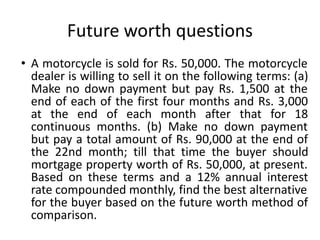 Future worth questions
• A motorcycle is sold for Rs. 50,000. The motorcycle
dealer is willing to sell it on the following terms: (a)
Make no down payment but pay Rs. 1,500 at the
end of each of the first four months and Rs. 3,000
at the end of each month after that for 18
continuous months. (b) Make no down payment
but pay a total amount of Rs. 90,000 at the end of
the 22nd month; till that time the buyer should
mortgage property worth of Rs. 50,000, at present.
Based on these terms and a 12% annual interest
rate compounded monthly, find the best alternative
for the buyer based on the future worth method of
comparison.
 