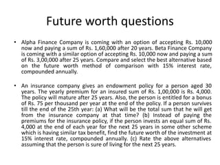 Future worth questions
• Alpha Finance Company is coming with an option of accepting Rs. 10,000
now and paying a sum of Rs. 1,60,000 after 20 years. Beta Finance Company
is coming with a similar option of accepting Rs. 10,000 now and paying a sum
of Rs. 3,00,000 after 25 years. Compare and select the best alternative based
on the future worth method of comparison with 15% interest rate,
compounded annually.
• An insurance company gives an endowment policy for a person aged 30
years. The yearly premium for an insured sum of Rs. 1,00,000 is Rs. 4,000.
The policy will mature after 25 years. Also, the person is entitled for a bonus
of Rs. 75 per thousand per year at the end of the policy. If a person survives
till the end of the 25th year: (a) What will be the total sum that he will get
from the insurance company at that time? (b) Instead of paying the
premiums for the insurance policy, if the person invests an equal sum of Rs.
4,000 at the end of each year for the next 25 years in some other scheme
which is having similar tax benefit, find the future worth of the investment at
15% interest rate, compounded annually. (c) Rate the above alternatives
assuming that the person is sure of living for the next 25 years.
 