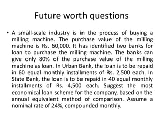 Future worth questions
• A small-scale industry is in the process of buying a
milling machine. The purchase value of the milling
machine is Rs. 60,000. It has identified two banks for
loan to purchase the milling machine. The banks can
give only 80% of the purchase value of the milling
machine as loan. In Urban Bank, the loan is to be repaid
in 60 equal monthly installments of Rs. 2,500 each. In
State Bank, the loan is to be repaid in 40 equal monthly
installments of Rs. 4,500 each. Suggest the most
economical loan scheme for the company, based on the
annual equivalent method of comparison. Assume a
nominal rate of 24%, compounded monthly.
 