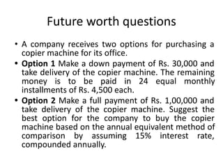 Future worth questions
• A company receives two options for purchasing a
copier machine for its office.
• Option 1 Make a down payment of Rs. 30,000 and
take delivery of the copier machine. The remaining
money is to be paid in 24 equal monthly
installments of Rs. 4,500 each.
• Option 2 Make a full payment of Rs. 1,00,000 and
take delivery of the copier machine. Suggest the
best option for the company to buy the copier
machine based on the annual equivalent method of
comparison by assuming 15% interest rate,
compounded annually.
 