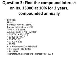 Question 3: Find the compound interest
on Rs. 13000 at 10% for 2 years,
compounded annually
• Solution:
Given,
Principal = P = Rs. 13000
Rate of interest = r = 10%
Time = t = 2 years
Amount on CI = P(1 + r/100)2
= 13000(1 + 10/100)2
= 13000 (1 + 0.1)2
= 13000(1.1)2
= 13000 × 1.21
= 15730
CI = Amount on CI – Principal
= Rs. 15730 – Rs. 13000
= Rs. 2730
Therefore, the compound interest = Rs. 2730
 