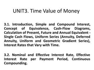 UNIT3. Time Value of Money
3.1. Introduction, Simple and Compound Interest,
Concept of Equivalence, Cash-Flow Diagrams,
Calculation of Present, Future and Annual Equivalent -
Single Cash Flows, Uniform Series (Annuity, Deferred
Annuity, Uniform and Geometric Gradient Series),
Interest Rates that Vary with Time.
3.2. Nominal and Effective Interest Rate, Effective
Interest Rate per Payment Period, Continuous
Compounding.
 