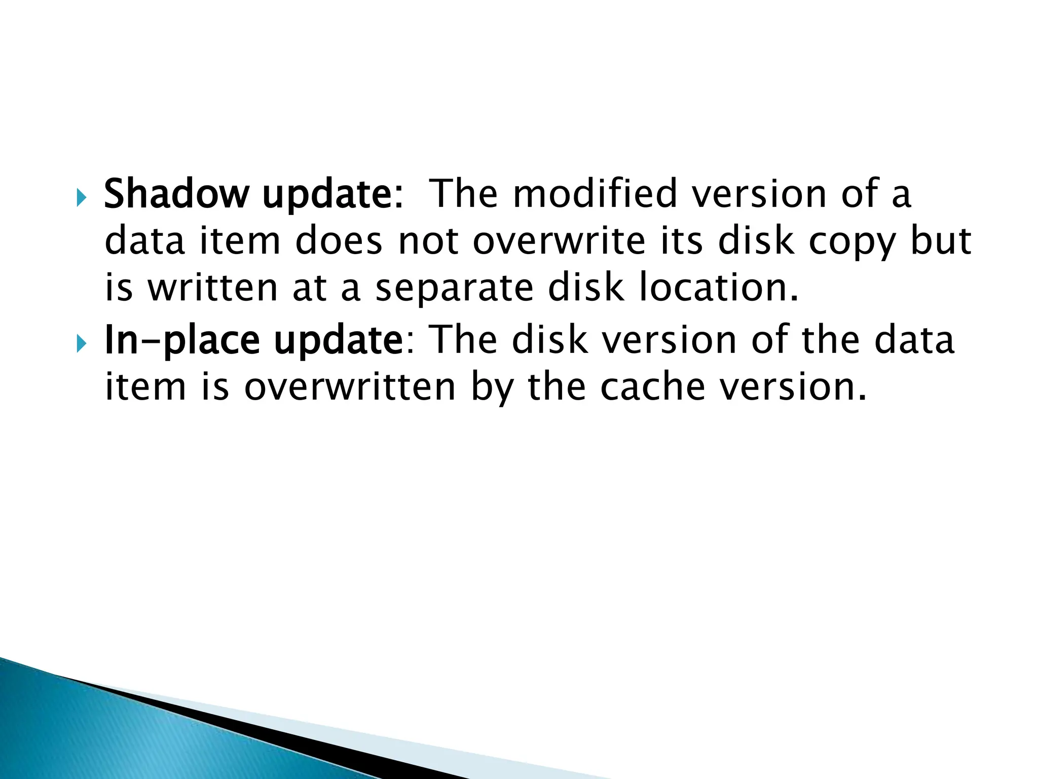  Shadow update: The modified version of a
data item does not overwrite its disk copy but
is written at a separate disk location.
 In-place update: The disk version of the data
item is overwritten by the cache version.
 
