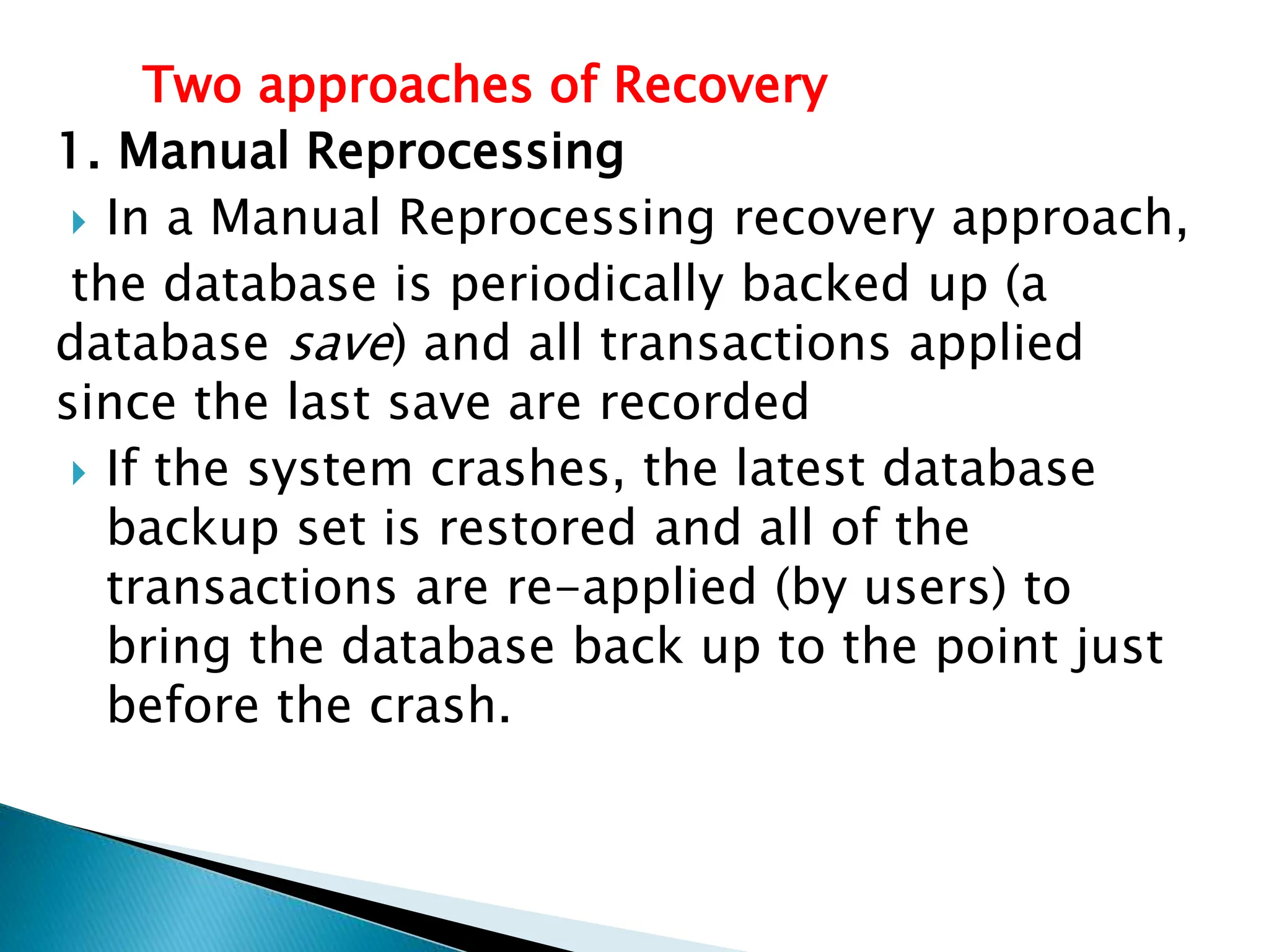 Two approaches of Recovery
1. Manual Reprocessing
 In a Manual Reprocessing recovery approach,
the database is periodically backed up (a
database save) and all transactions applied
since the last save are recorded
 If the system crashes, the latest database
backup set is restored and all of the
transactions are re-applied (by users) to
bring the database back up to the point just
before the crash.
 