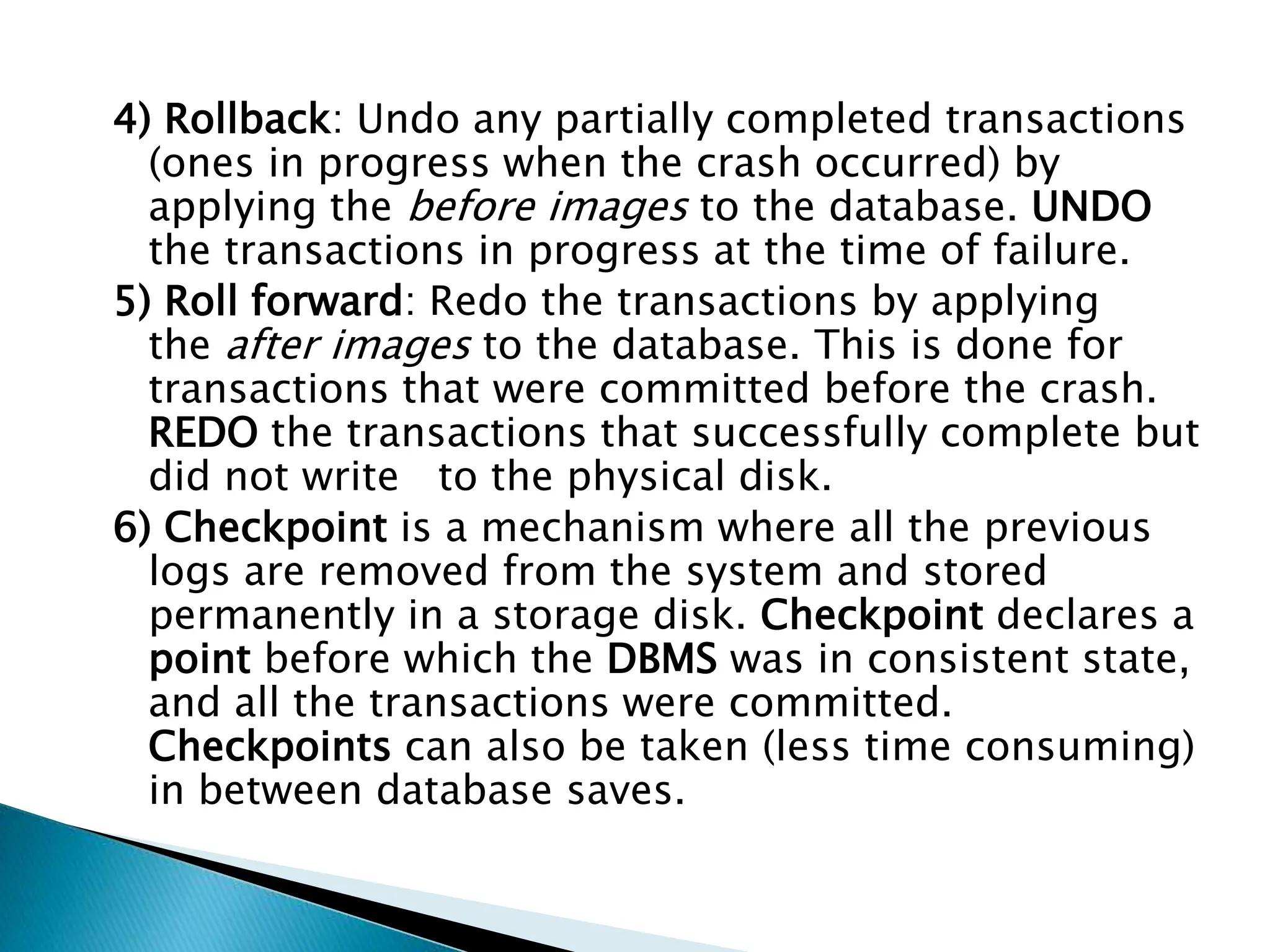 4) Rollback: Undo any partially completed transactions
(ones in progress when the crash occurred) by
applying the before images to the database. UNDO
the transactions in progress at the time of failure.
5) Roll forward: Redo the transactions by applying
the after images to the database. This is done for
transactions that were committed before the crash.
REDO the transactions that successfully complete but
did not write to the physical disk.
6) Checkpoint is a mechanism where all the previous
logs are removed from the system and stored
permanently in a storage disk. Checkpoint declares a
point before which the DBMS was in consistent state,
and all the transactions were committed.
Checkpoints can also be taken (less time consuming)
in between database saves.
 