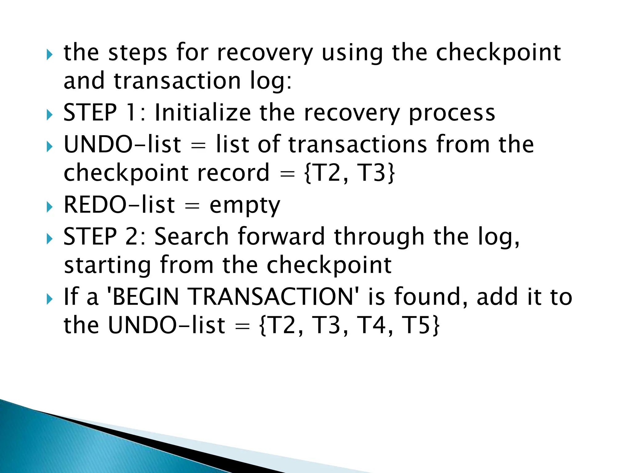  the steps for recovery using the checkpoint
and transaction log:
 STEP 1: Initialize the recovery process
 UNDO-list = list of transactions from the
checkpoint record = {T2, T3}
 REDO-list = empty
 STEP 2: Search forward through the log,
starting from the checkpoint
 If a 'BEGIN TRANSACTION' is found, add it to
the UNDO-list = {T2, T3, T4, T5}
 