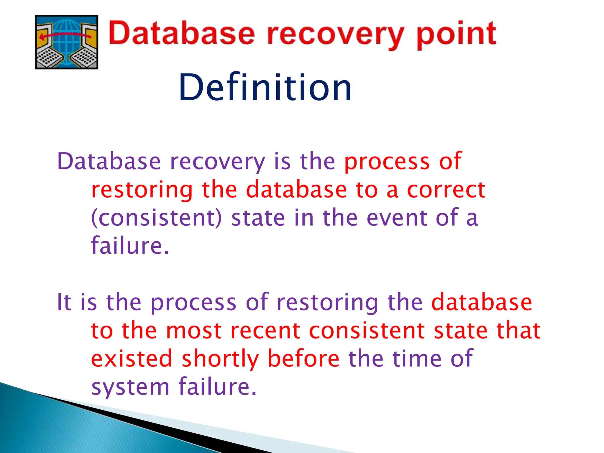 Definition
Database recovery is the process of
restoring the database to a correct
(consistent) state in the event of a
failure.
It is the process of restoring the database
to the most recent consistent state that
existed shortly before the time of
system failure.
 