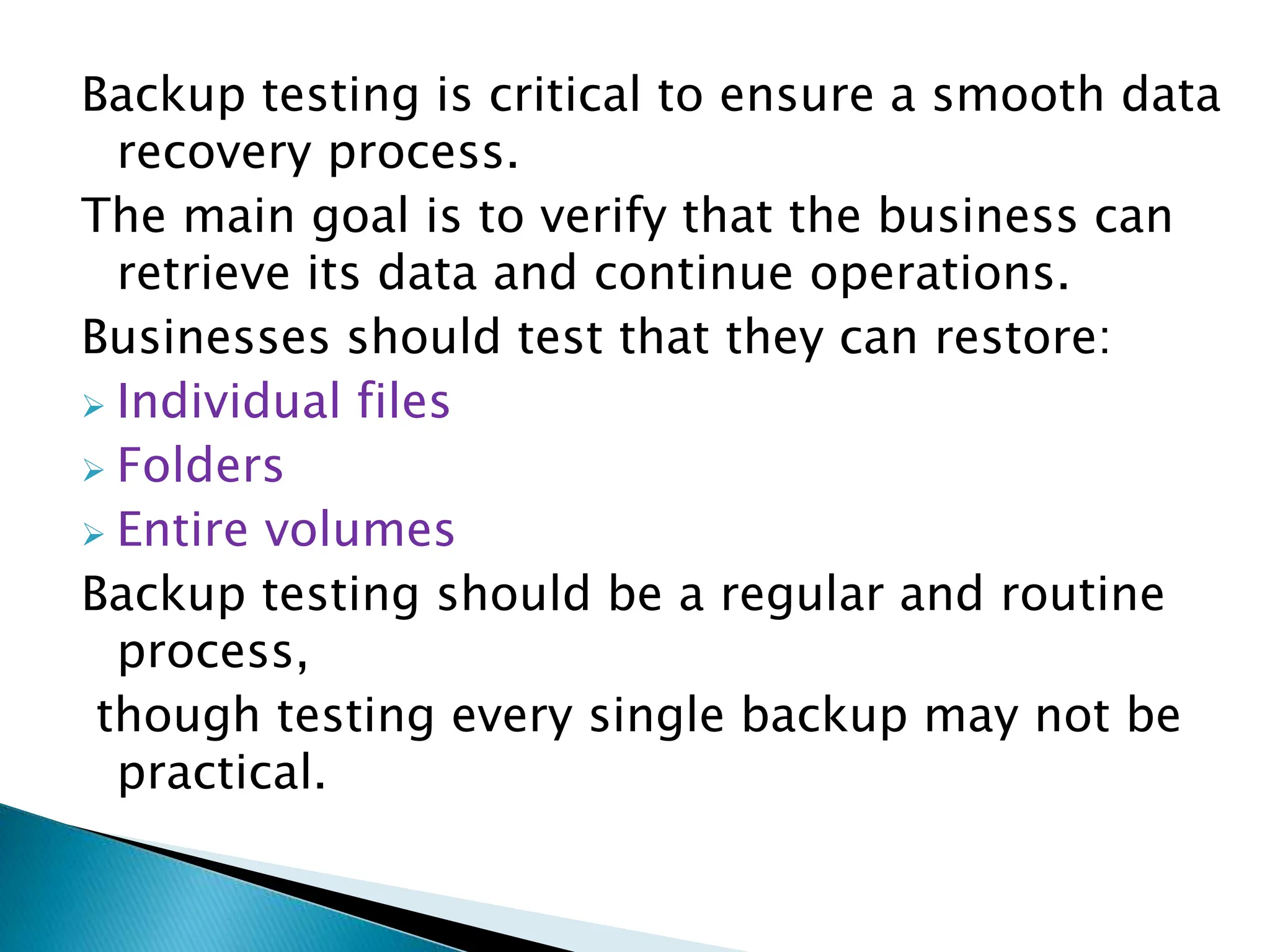Backup testing is critical to ensure a smooth data
recovery process.
The main goal is to verify that the business can
retrieve its data and continue operations.
Businesses should test that they can restore:
 Individual files
 Folders
 Entire volumes
Backup testing should be a regular and routine
process,
though testing every single backup may not be
practical.
 