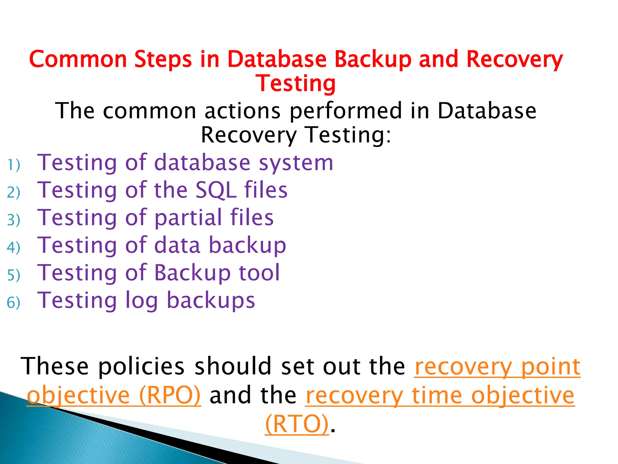 Common Steps in Database Backup and Recovery
Testing
The common actions performed in Database
Recovery Testing:
1) Testing of database system
2) Testing of the SQL files
3) Testing of partial files
4) Testing of data backup
5) Testing of Backup tool
6) Testing log backups
These policies should set out the recovery point
objective (RPO) and the recovery time objective
(RTO).
 