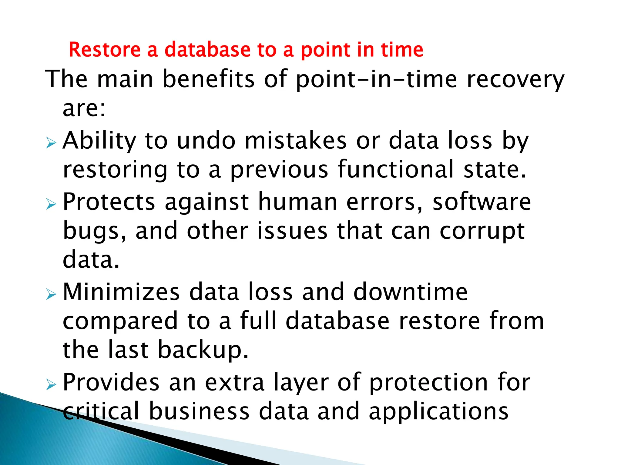 Restore a database to a point in time
The main benefits of point-in-time recovery
are:
 Ability to undo mistakes or data loss by
restoring to a previous functional state.
 Protects against human errors, software
bugs, and other issues that can corrupt
data.
 Minimizes data loss and downtime
compared to a full database restore from
the last backup.
 Provides an extra layer of protection for
critical business data and applications
 