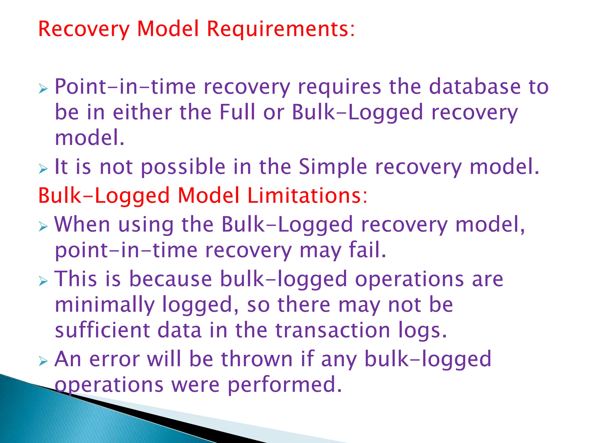 Recovery Model Requirements:
 Point-in-time recovery requires the database to
be in either the Full or Bulk-Logged recovery
model.
 It is not possible in the Simple recovery model.
Bulk-Logged Model Limitations:
 When using the Bulk-Logged recovery model,
point-in-time recovery may fail.
 This is because bulk-logged operations are
minimally logged, so there may not be
sufficient data in the transaction logs.
 An error will be thrown if any bulk-logged
operations were performed.
 