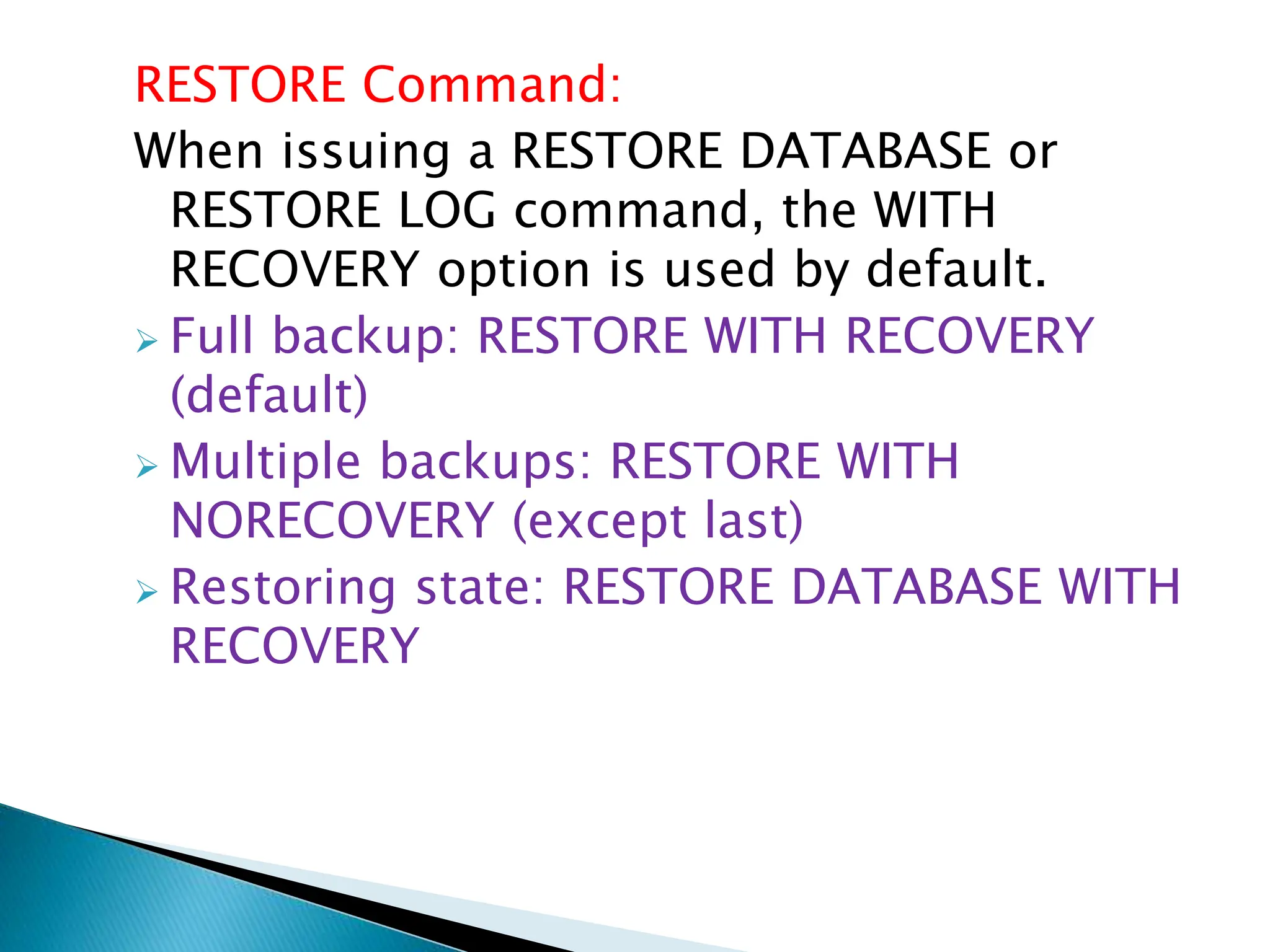 RESTORE Command:
When issuing a RESTORE DATABASE or
RESTORE LOG command, the WITH
RECOVERY option is used by default.
 Full backup: RESTORE WITH RECOVERY
(default)
 Multiple backups: RESTORE WITH
NORECOVERY (except last)
 Restoring state: RESTORE DATABASE WITH
RECOVERY
 
