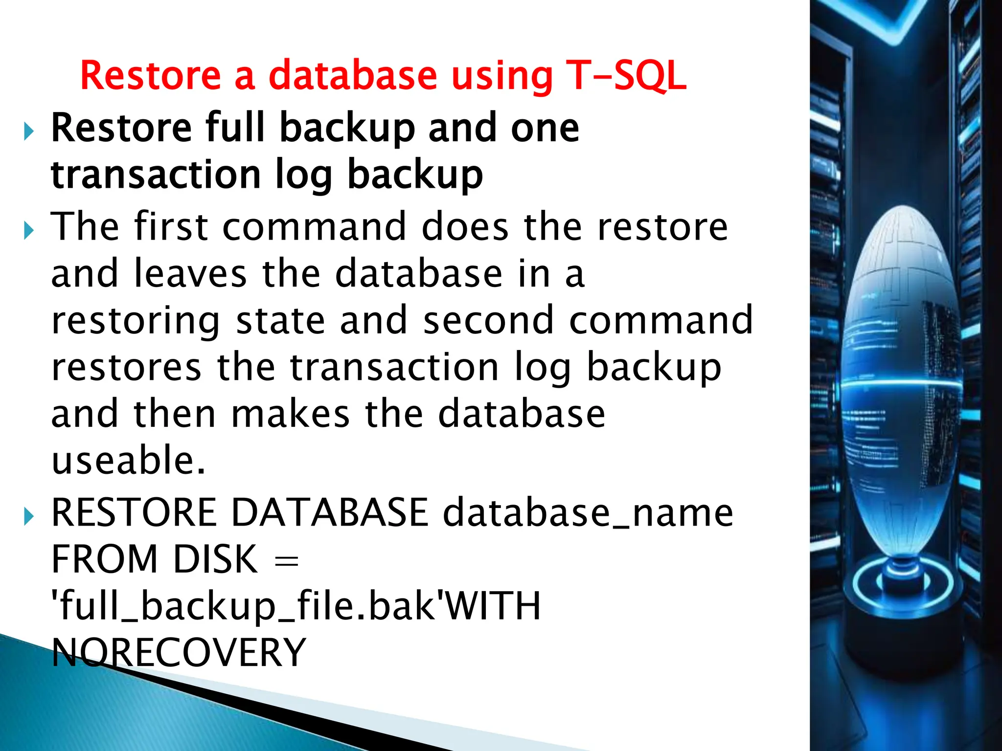 Restore a database using T-SQL
 Restore full backup and one
transaction log backup
 The first command does the restore
and leaves the database in a
restoring state and second command
restores the transaction log backup
and then makes the database
useable.
 RESTORE DATABASE database_name
FROM DISK =
'full_backup_file.bak'WITH
NORECOVERY
 